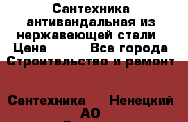 Сантехника антивандальная из нержавеющей стали › Цена ­ 100 - Все города Строительство и ремонт » Сантехника   . Ненецкий АО,Верхняя Пеша д.